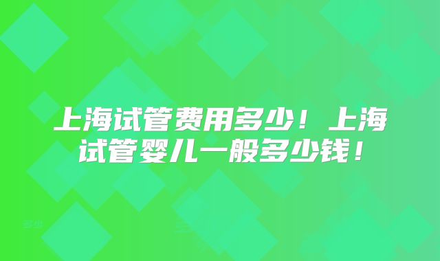 上海试管费用多少！上海试管婴儿一般多少钱！