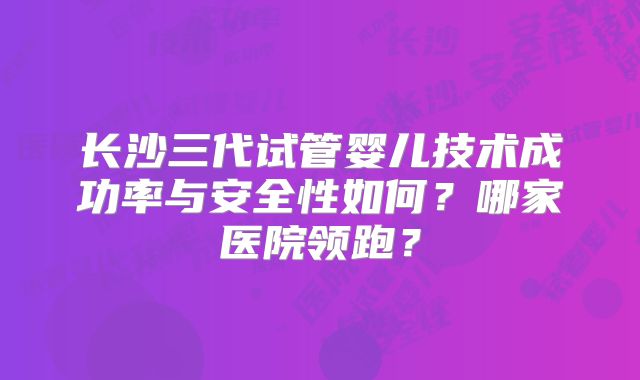 长沙三代试管婴儿技术成功率与安全性如何？哪家医院领跑？