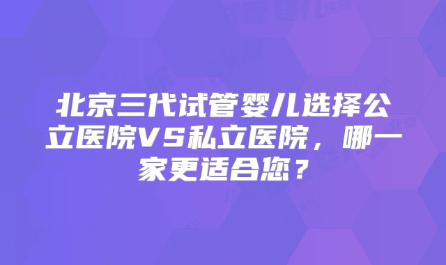 北京三代试管婴儿选择公立医院VS私立医院，哪一家更适合您？