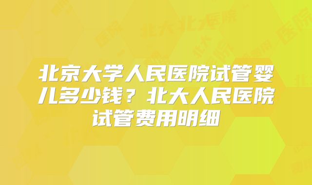 北京大学人民医院试管婴儿多少钱？北大人民医院试管费用明细