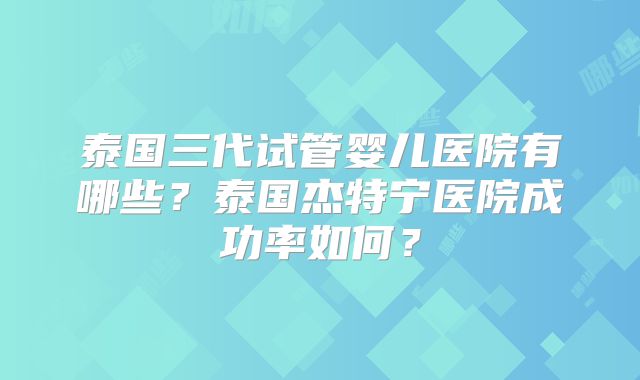 泰国三代试管婴儿医院有哪些？泰国杰特宁医院成功率如何？