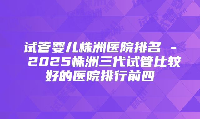 试管婴儿株洲医院排名 - 2025株洲三代试管比较好的医院排行前四
