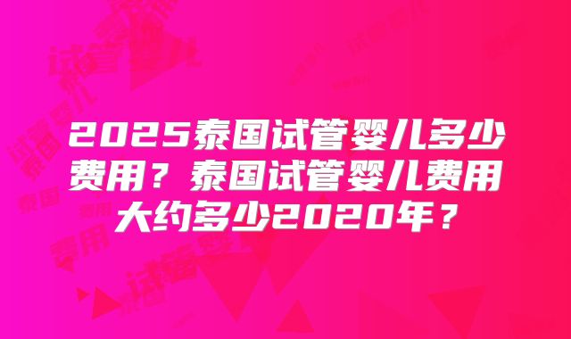 2025泰国试管婴儿多少费用？泰国试管婴儿费用大约多少2020年？