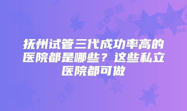 抚州试管三代成功率高的医院都是哪些？这些私立医院都可做