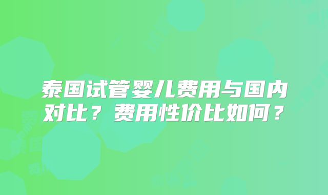 泰国试管婴儿费用与国内对比？费用性价比如何？