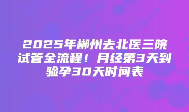 2025年郴州去北医三院试管全流程!月经第3天到验孕30天时间表