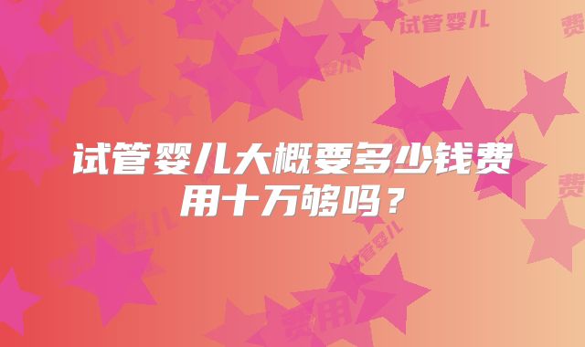 试管婴儿大概要多少钱费用十万够吗？