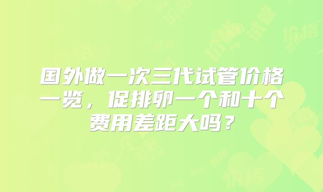 国外做一次三代试管价格一览,促排卵一个和十个费用差距大吗?