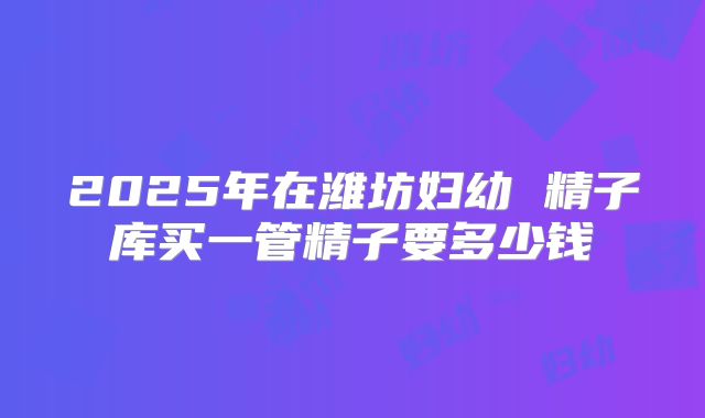 2025年在潍坊妇幼 精子库买一管精子要多少钱