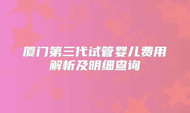 厦门第三代试管婴儿费用解析及明细查询
