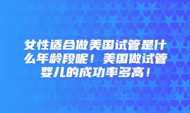 女性适合做美国试管是什么年龄段呢！美国做试管婴儿的成功率多高！
