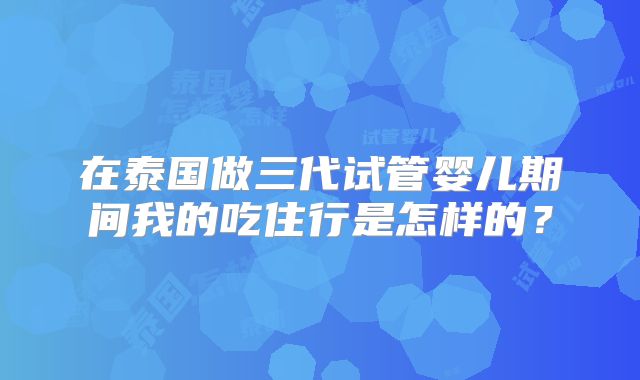 在泰国做三代试管婴儿期间我的吃住行是怎样的？