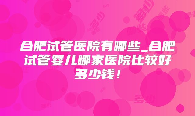 合肥试管医院有哪些_合肥试管婴儿哪家医院比较好多少钱！