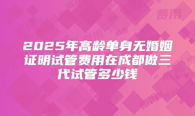 2025年高龄单身无婚姻证明试管费用在成都做三代试管多少钱
