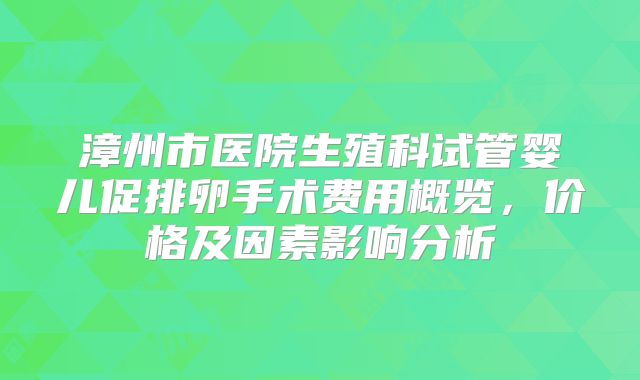 漳州市医院生殖科试管婴儿促排卵手术费用概览，价格及因素影响分析