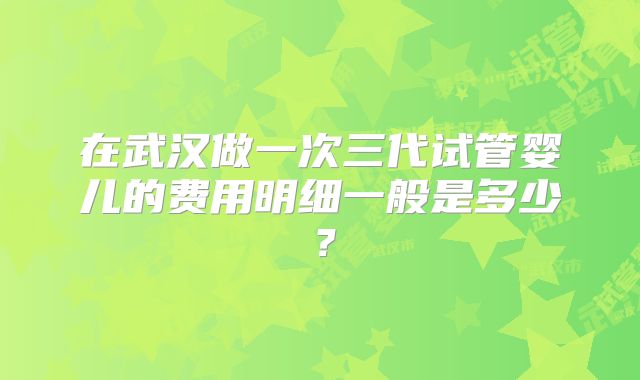 在武汉做一次三代试管婴儿的费用明细一般是多少？