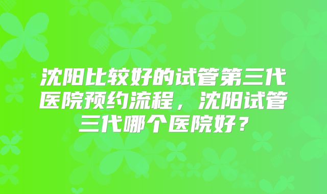 沈阳比较好的试管第三代医院预约流程,沈阳试管三代哪个医院好?