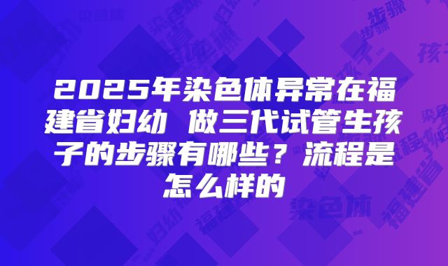 2025年染色体异常在福建省妇幼 做三代试管生孩子的步骤有哪些？流程是怎么样的