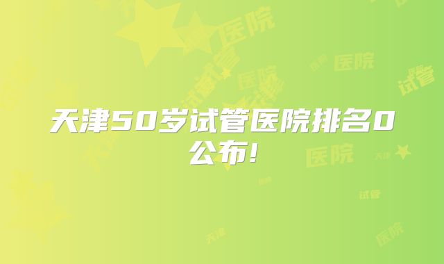 天津50岁试管医院排名0公布!