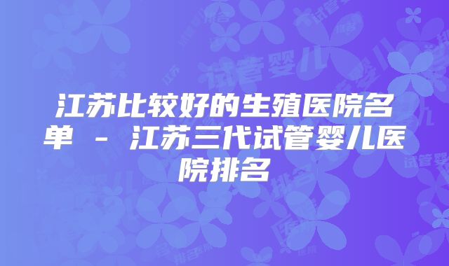 江苏比较好的生殖医院名单 - 江苏三代试管婴儿医院排名