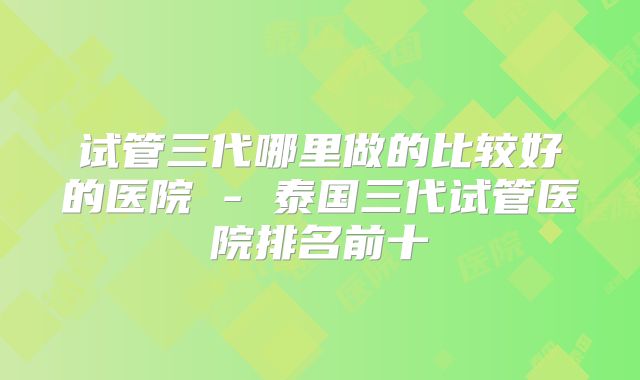 试管三代哪里做的比较好的医院 - 泰国三代试管医院排名前十