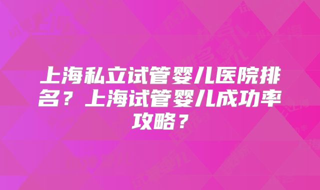 上海私立试管婴儿医院排名?上海试管婴儿成功率攻略?
