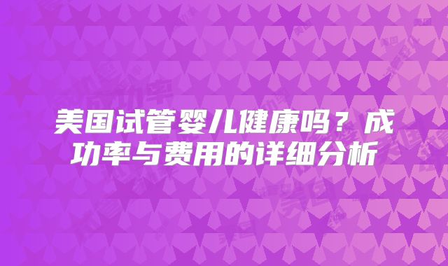 美国试管婴儿健康吗？成功率与费用的详细分析