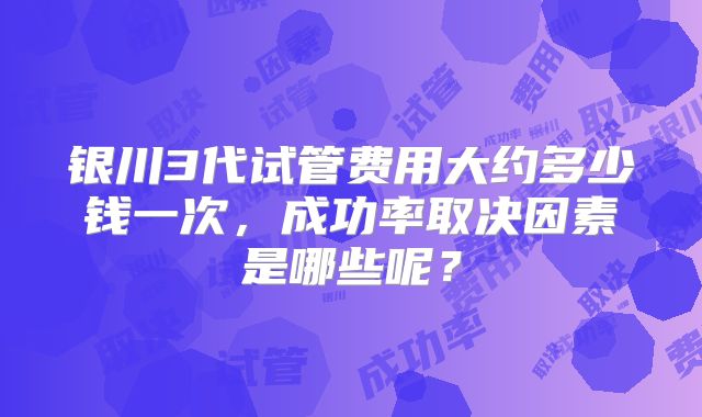 银川3代试管费用大约多少钱一次，成功率取决因素是哪些呢？