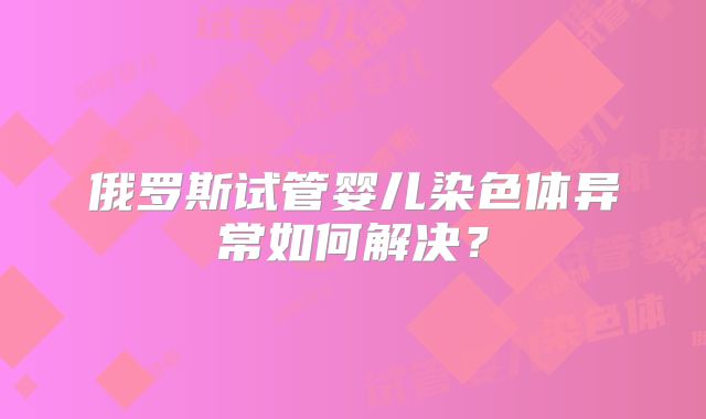 俄罗斯试管婴儿染色体异常如何解决？