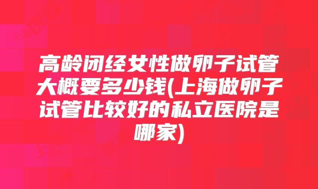 高龄闭经女性做卵子试管大概要多少钱(上海做卵子试管比较好的私立医院是哪家)