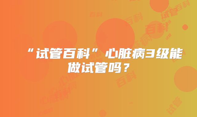 “试管百科”心脏病3级能做试管吗？