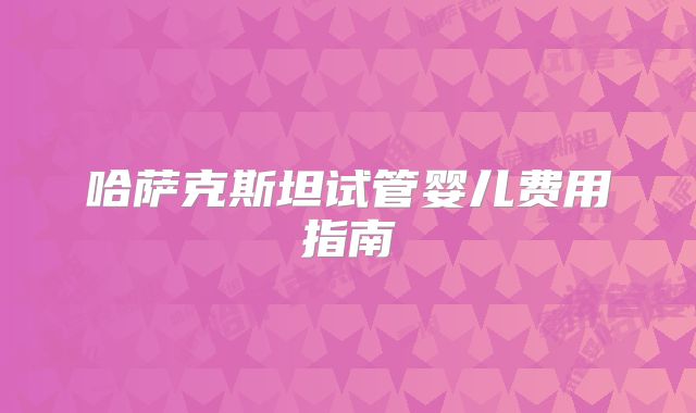 哈萨克斯坦试管婴儿费用指南