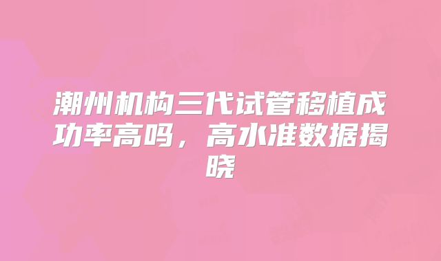 潮州机构三代试管移植成功率高吗，高水准数据揭晓