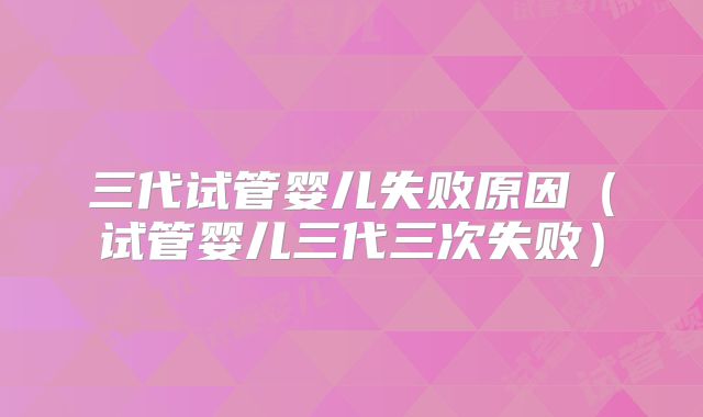 三代试管婴儿失败原因（试管婴儿三代三次失败）