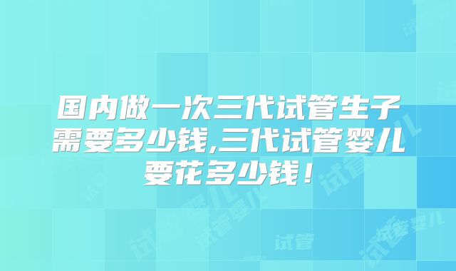 国内做一次三代试管生子需要多少钱,三代试管婴儿要花多少钱！