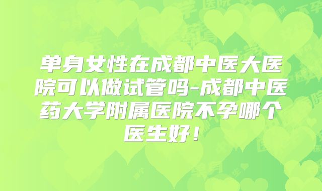 单身女性在成都中医大医院可以做试管吗-成都中医药大学附属医院不孕哪个医生好！