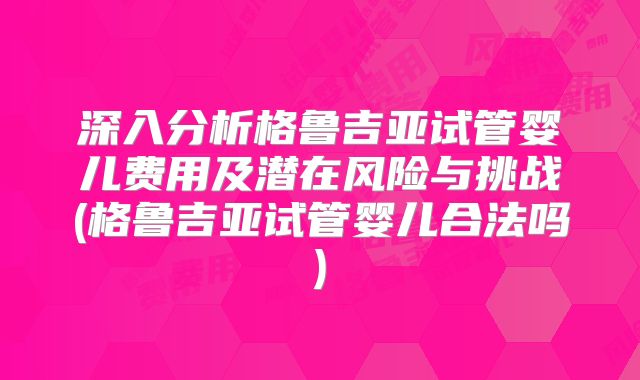 深入分析格鲁吉亚试管婴儿费用及潜在风险与挑战(格鲁吉亚试管婴儿合法吗)