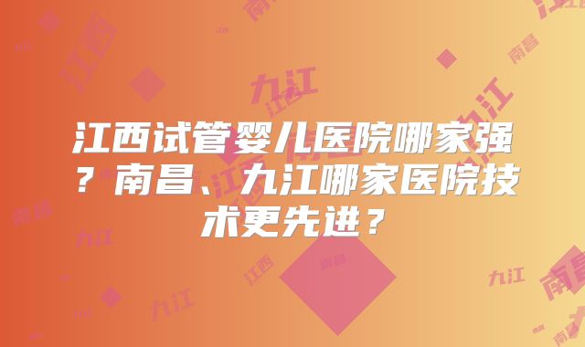 江西试管婴儿医院哪家强？南昌、九江哪家医院技术更先进？