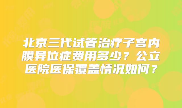 北京三代试管治疗子宫内膜异位症费用多少？公立医院医保覆盖情况如何？