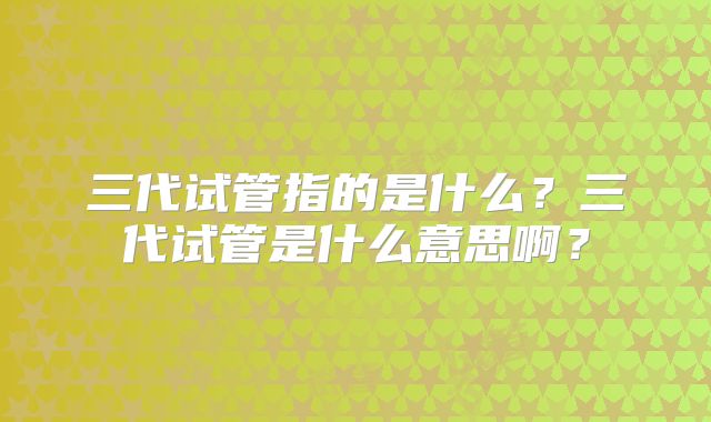 三代试管指的是什么？三代试管是什么意思啊？