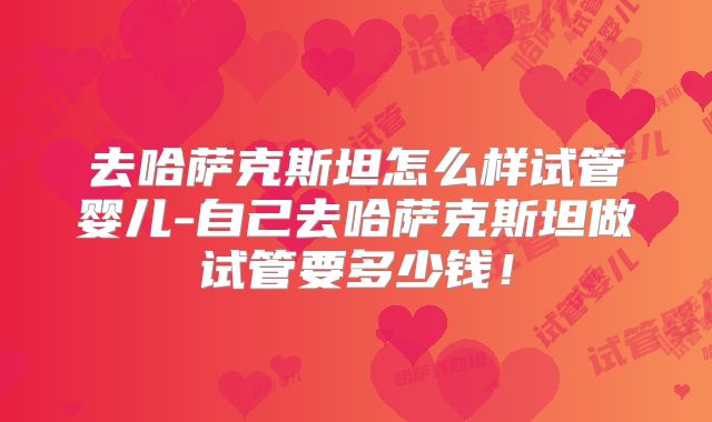 去哈萨克斯坦怎么样试管婴儿-自己去哈萨克斯坦做试管要多少钱！
