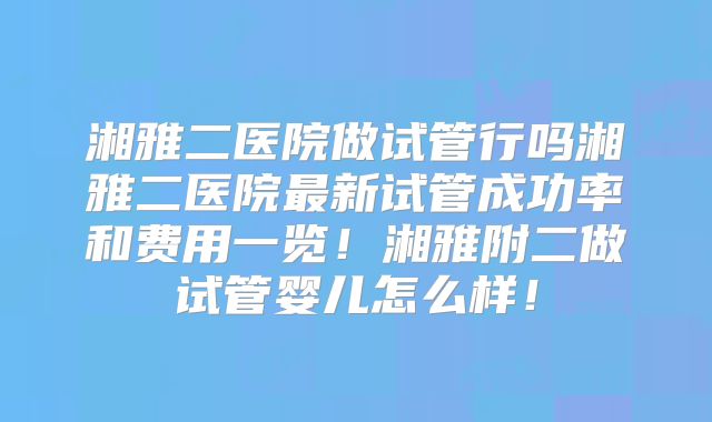 湘雅二医院做试管行吗湘雅二医院最新试管成功率和费用一览!湘雅附二做试管婴儿怎么样!