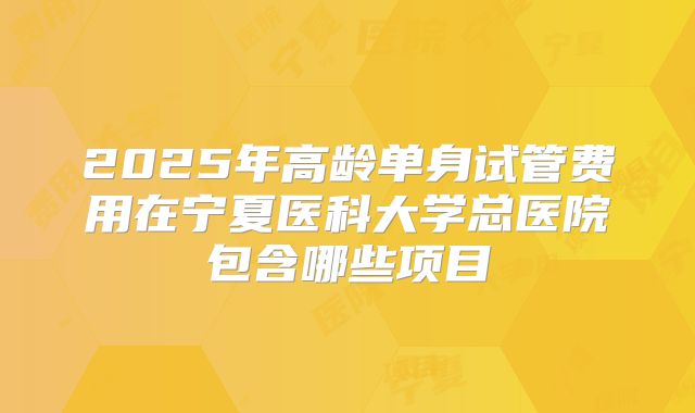 2025年高龄单身试管费用在宁夏医科大学总医院包含哪些项目
