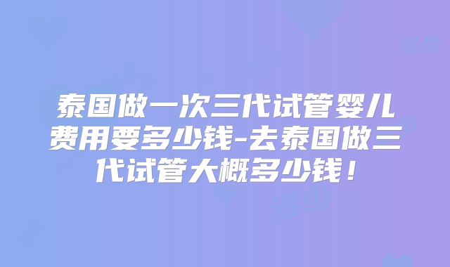 泰国做一次三代试管婴儿费用要多少钱-去泰国做三代试管大概多少钱！