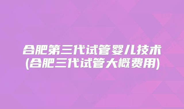 合肥第三代试管婴儿技术(合肥三代试管大概费用)
