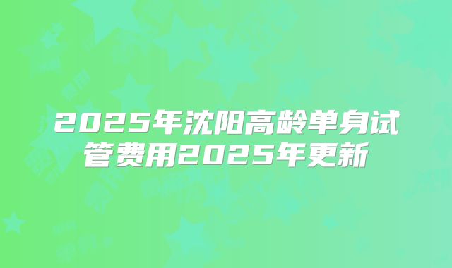 2025年沈阳高龄单身试管费用2025年更新