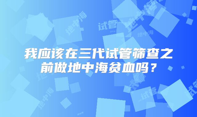 我应该在三代试管筛查之前做地中海贫血吗?