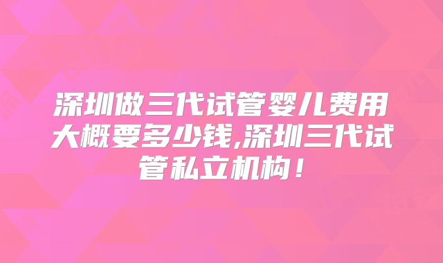 深圳做三代试管婴儿费用大概要多少钱,深圳三代试管私立机构！
