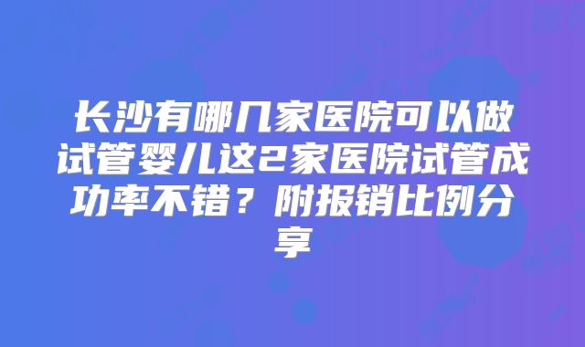 长沙有哪几家医院可以做试管婴儿这2家医院试管成功率不错？附报销比例分享