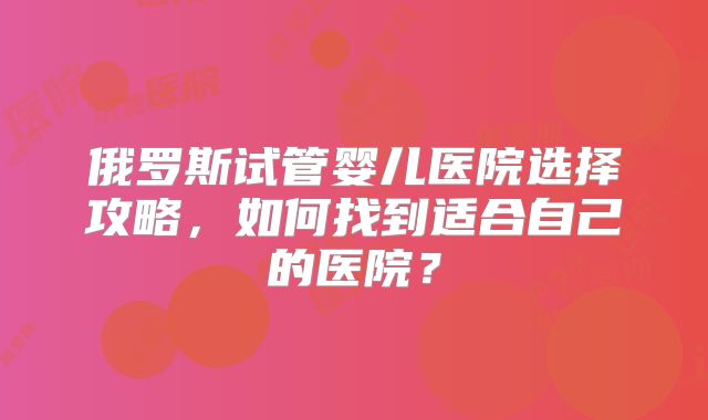 俄罗斯试管婴儿医院选择攻略，如何找到适合自己的医院？